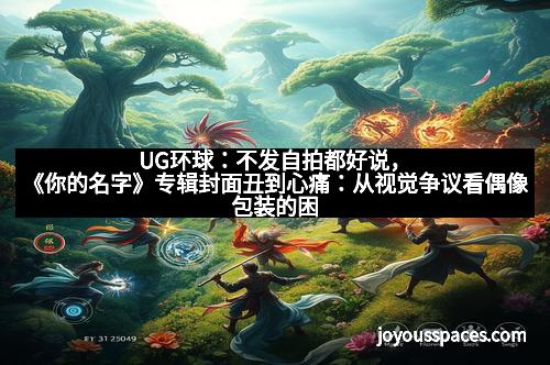 UG环球:不发自拍都好说,《你的名字》专辑封面丑到心痛:从视觉争议看偶像包装的困局 UG环球:不发自拍都好说,《你的名字》专辑封面丑到心痛:从视觉争议看偶像包装的困局